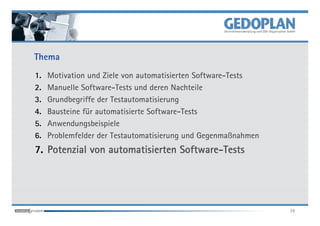 Thema
1.   Motivation und Ziele von automatisierten Software-Tests
2.   Manuelle Software-Tests und deren Nachteile
3.   Grundbegriffe der Testautomatisierung
4.   Bausteine für automatisierte Software-Tests
5.   Anwendungsbeispiele
6.   Problemfelder der Testautomatisierung und Gegenmaßnahmen
                                 Software-
7. Potenzial von automatisierten Software-Tests




                                                                39
 