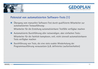 Potenzial von automatisierten Software-Tests (1)
  Übergang vom manuellen Software-Test durch qualifizierte Mitarbeiter zur
  automatisierten Testausführung:
  Mitarbeiter für die Erstellung automatisierbarer Testfälle verfügbar machen
  Automatisierte Durchführung aller notwendigen, aber einfachen Tests:
  Mitarbeiter für die fachlich komplexen, evtl. nicht sinnvoll automatisierbaren
  Tests verfügbar machen
  Durchführung von Tests, die eine stets exakte Wiederholung der
  Programmausführung voraussetzen (z.B. definiertes Laufzeitverhalten)




                                                                                   40
 