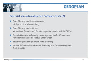 Potenzial von automatisierten Software-Tests (2)
  Durchführung von Regressionstests:
  häufige, exakte Wiederholung
  Durchführung von Lasttests:
  Vielzahl von (simulierten) Benutzern greifen parallel auf das SUT zu
  Reproduktion von aufwendig zu erzeugenden Laufzeitfehlern, um
  Fehlerbehebung und Re-Test zu unterstützen
  Beschleunigung der gesamten Testausführung
  bessere Software-Qualität durch Erhöhung von Testabdeckung und
  Testintensität




                                                                         41
 