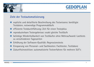 Ziele der Testautomatisierung
  explizite und detaillierte Beschreibung des Testwissens: benötigte
  Testdaten, notwendige Programmabläufe
  effiziente Testdurchführung: Zeit für einen Testzyklus
  reproduzierbare Testergebnisse: exakt gleiche Testläufe
  beliebige Wiederholbarkeit von Testläufen ohne Mehraufwand: Lasttests
  zu verschiedenen Tageszeiten
  Erhöhung der Software-Qualität: Regressionstests
  Einsparung von Personal- und Sachkosten: Fachtester, Testlabore
  Zukunftsinvestition: automatisierte Testverfahren für mehrere SUT's




                                                                          4
 