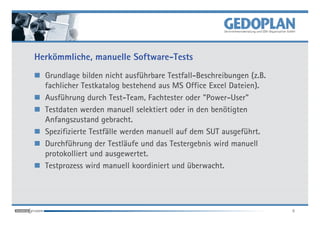 Herkömmliche, manuelle Software-Tests
  Grundlage bilden nicht ausführbare Testfall-Beschreibungen (z.B.
  fachlicher Testkatalog bestehend aus MS Office Excel Dateien).
  Ausführung durch Test-Team, Fachtester oder "Power-User"
  Testdaten werden manuell selektiert oder in den benötigten
  Anfangszustand gebracht.
  Spezifizierte Testfälle werden manuell auf dem SUT ausgeführt.
  Durchführung der Testläufe und das Testergebnis wird manuell
  protokolliert und ausgewertet.
  Testprozess wird manuell koordiniert und überwacht.




                                                                     6
 
