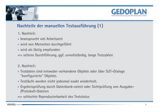 Nachteile der manuellen Testausführung (1)
1. Nachteil:
• beansprucht viel Arbeitszeit

• wird von Menschen durchgeführt

• wird als lästig empfunden

=> seltene Durchführung, ggf. unvollständig, lange Testzyklen

2. Nachteil:
• Testdaten sind entweder vorhandene Objekte oder über SUT-Dialoge
  "konfigurierte" Objekte.
• Testläufe werden nicht jedesmal exakt wiederholt.

• Ergebnisprüfung durch Datenbank-select oder Sichtprüfung von Ausgabe-
  /Protokoll-Dateien
=> schlechte Reproduzierbarkeit des Teststatus
                                                                          8
 
