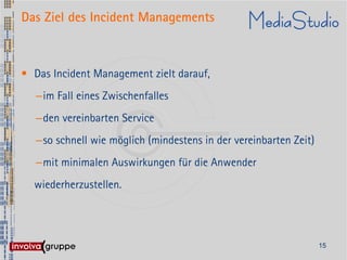 Das Ziel des Incident Managements



• Das Incident Management zielt darauf,
   –im Fall eines Zwischenfalles
   –den vereinbarten Service
   –so schnell wie möglich (mindestens in der vereinbarten Zeit)
   –mit minimalen Auswirkungen für die Anwender
  wiederherzustellen.




                                                                   15
 
