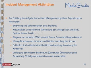 Incident Management Aktivitäten


• Zur Erfüllung der Aufgabe des Incident Managements gehören folgende sechs
  Aktivitäten:
    – Erkennung und Dokumentation eines Incidents
    – Klassifikation und Soforthilfe (Einordnung der Anfrage nach Symptom,
      System, Service Level)
    – Diagnose des Incidents (Work-around finden, Zusammenhänge erkennen)
    – Lösung/Behebung des Incidents und Wiederherstellung des Service
    – Schließen des Incidents (einschließlich Nachprüfung, Zuordnung der
      Kategorie)
    – Verfolgung der Incident-Bearbeitung (Ownership, Überwachung und
      Auswertung, Verfolgung, Information an den Anwender)


                                                                              16
 