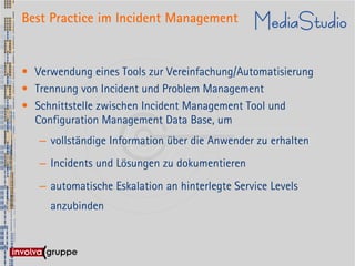 Best Practice im Incident Management


• Verwendung eines Tools zur Vereinfachung/Automatisierung
• Trennung von Incident und Problem Management
• Schnittstelle zwischen Incident Management Tool und
  Configuration Management Data Base, um
   – vollständige Information über die Anwender zu erhalten
   – Incidents und Lösungen zu dokumentieren
   – automatische Eskalation an hinterlegte Service Levels
     anzubinden
 
