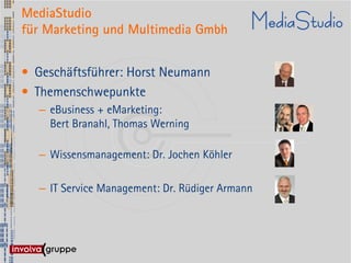 MediaStudio
für Marketing und Multimedia Gmbh


• Geschäftsführer: Horst Neumann
• Themenschwepunkte
  – eBusiness + eMarketing:
    Bert Branahl, Thomas Werning

  – Wissensmanagement: Dr. Jochen Köhler

  – IT Service Management: Dr. Rüdiger Armann
 