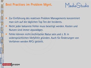 Best Practises im Problem Mgnt.


• Zur Einführung des reaktiven Problem Managements konzentriert
  man sich auf die täglichen Top Ten der Incidents.
• Nicht jeder bekannte Fehler muss beseitigt werden. Kosten und
  Nutzen sind immer abzuwägen.
• Fehler können nicht-technischer Natur sein und z. B. in
  widersprüchlichen Verfahren gründen. Auch für Änderungen von
  Verfahren werden RFCs gestellt.
 