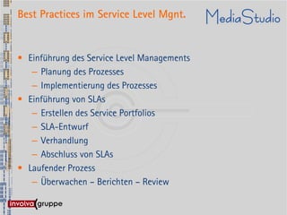 Best Practices im Service Level Mgnt.


• Einführung des Service Level Managements
   – Planung des Prozesses
   – Implementierung des Prozesses
• Einführung von SLAs
   – Erstellen des Service Portfolios
   – SLA-Entwurf
   – Verhandlung
   – Abschluss von SLAs
• Laufender Prozess
   – Überwachen – Berichten – Review
 