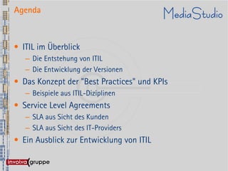 Agenda



• ITIL im Überblick
   – Die Entstehung von ITIL
   – Die Entwicklung der Versionen
• Das Konzept der "Best Practices" und KPIs
   – Beispiele aus ITIL-Diziplinen
• Service Level Agreements
   – SLA aus Sicht des Kunden
   – SLA aus Sicht des IT-Providers
• Ein Ausblick zur Entwicklung von ITIL
 