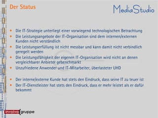Der Status


• Die IT-Strategie unterliegt einer vorwiegend technologischen Betrachtung
• Die Leistungsangebote der IT-Organisation sind dem internen/externen
  Kunden nicht verständlich
• Die Leistungserfüllung ist nicht messbar und kann damit nicht verbindlich
  geregelt werden
• Die Leistungsfähigkeit der eigenen IT-Organisation wird nicht an denen
  vergleichbarer Anbieter gebenchmarkt
• Unzufriedene Anwender und IT-Mitarbeiter, überlasteter UHD

• Der interne/externe Kunde hat stets den Eindruck, dass seine IT zu teuer ist
• Der IT-Dienstleister hat stets den Eindruck, dass er mehr leistet als er dafür
  bekommt
 