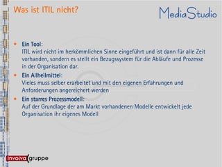 Was ist ITIL nicht?


• Ein Tool:
  ITIL wird nicht im herkömmlichen Sinne eingeführt und ist dann für alle Zeit
  vorhanden, sondern es stellt ein Bezugssystem für die Abläufe und Prozesse
  in der Organisation dar.
• Ein Allheilmittel:
  Vieles muss selber erarbeitet und mit den eigenen Erfahrungen und
  Anforderungen angereichert werden
• Ein starres Prozessmodell:
  Auf der Grundlage der am Markt vorhandenen Modelle entwickelt jede
  Organisation ihr eigenes Modell
 