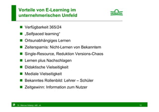Vorteile von E-Learning im
 unternehmerischen Umfeld

        Verfügbarkeit 365/24
        „Selfpaced learning“
        Ortsunabhängiges Lernen
        Zeitersparnis: Nicht-Lernen von Bekanntem
        Single-Resource, Reduktion Versions-Chaos
        Lernen plus Nachschlagen
        Didaktische Vielseitigkeit
        Mediale Vielseitigkeit
        Bekanntes Rollenbild: Lehrer – Schüler
        Zeitgewinn: Information zum Nutzer



Dr. Marcus Hoberg / eM - eL                         12
 
