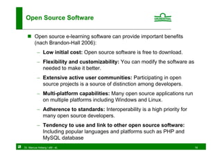 Open Source Software

        Open source e-learning software can provide important benefits
        (nach Brandon-Hall 2006):
          − Low initial cost: Open source software is free to download.
          − Flexibility and customizability: You can modify the software as
            needed to make it better.
          − Extensive active user communities: Participating in open
            source projects is a source of distinction among developers.
          − Multi-platform capabilities: Many open source applications run
            on multiple platforms including Windows and Linux.
          − Adherence to standards: Interoperability is a high priority for
            many open source developers.
          − Tendency to use and link to other open source software:
            Including popular languages and platforms such as PHP and
            MySQL database
Dr. Marcus Hoberg / eM - eL                                                   18
 