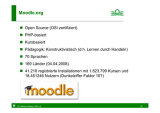 Moodle.org


        Open Source (OSI zertifiziert)
        PHP-basiert
        Kursbasiert
        Pädagogik: Konstruktivistisch (d.h. Lernen durch Handeln)
        70 Sprachen
        169 Länder (04.04.2008)
        41.218 registrierte Installationen mit 1.823.799 Kursen und
        18.451246 Nutzern (Dunkelziffer Faktor 10?)




Dr. Marcus Hoberg / eM - eL                                           20
 