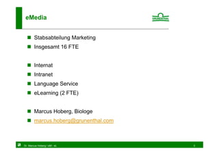 eMedia


        Stabsabteilung Marketing
        Insgesamt 16 FTE


        Internat
        Intranet
        Language Service
        eLearning (2 FTE)


        Marcus Hoberg, Biologe
        marcus.hoberg@grunenthal.com



Dr. Marcus Hoberg / eM - eL            3
 