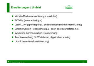 Erweiterungen / Umfeld


        Moodle-Module (moodle.org -> modules)
        SCORM (www.adlnet.gov)
        OpenLDAP (openldap.org), Shibboleth (shibboleth.internet2.edu)
        Externe Conten-Repositories (z.B. door: door.sourceforge.net)
        synchrone Kommunikation, Conferencing
        Terminverwaltung für Whiteboard, Application sharing
        LAMS (www.lamsfoundation.org)




Dr. Marcus Hoberg / eM - eL                                              32
 