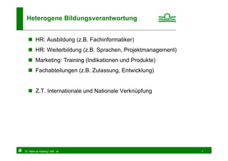 Heterogene Bildungsverantwortung


        HR: Ausbildung (z.B. Fachinformatiker)
        HR: Weiterbildung (z.B. Sprachen, Projektmanagement)
        Marketing: Training (Indikationen und Produkte)
        Fachabteilungen (z.B. Zulassung, Entwicklung)


        Z.T. Internationale und Nationale Verknüpfung




Dr. Marcus Hoberg / eM - eL                                    7
 