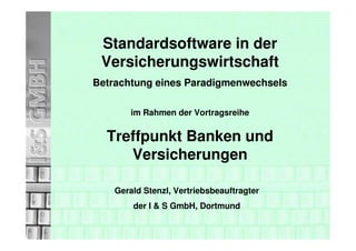Standardsoftware in der
 Versicherungswirtschaft
Betrachtung eines Paradigmenwechsels

        im Rahmen der Vortragsreihe


  Treffpunkt Banken und
     Versicherungen

    Gerald Stenzl, Vertriebsbeauftragter
        der I & S GmbH, Dortmund
 