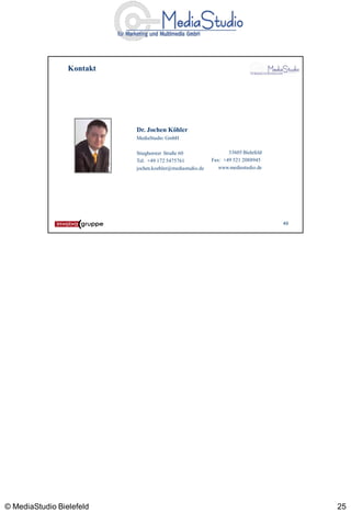 Kontakt




                           Dr. Jochen Köhler
                           MediaStudio GmbH

                           Stieghorster Straße 60                 33605 Bielefeld
                           Tel: +49 172 5475761            Fax: +49 521 2088945
                           jochen.koehler@mediastudio.de      www.mediastudio.de




                                                                                    49




© MediaStudio Bielefeld                                                                  25
 