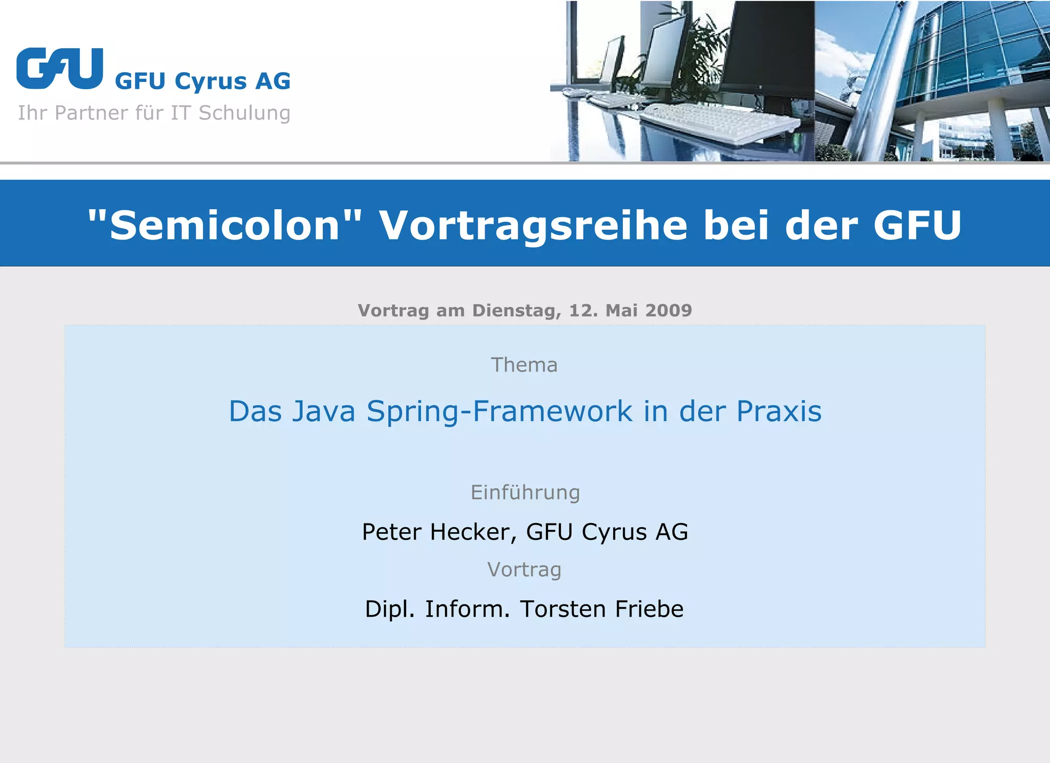 g        GFU Cyrus AG
Ihr Partner für IT Schulung




      "Semicolon" Vortragsreihe bei der GFU
                              Vortrag am Dienstag, 12. Mai 2009


                                           Thema

                    Das Java Spring-Framework in der Praxis

                                         Einführung

                              Peter Hecker, GFU Cyrus AG
                                          Vortrag

                              Dipl. Inform. Torsten Friebe
 