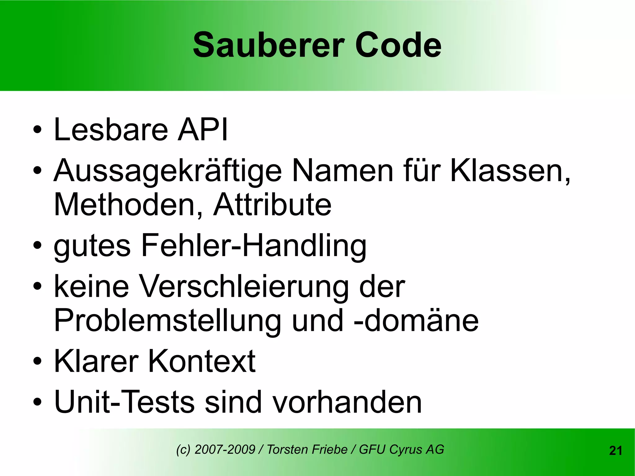 Sauberer Code

• Lesbare API
• Aussagekräftige Namen für Klassen,
  Methoden, Attribute
• gutes Fehler-Handling
• keine Verschleierung der
  Problemstellung und -domäne
• Klarer Kontext
• Unit-Tests sind vorhanden
         (c) 2007-2009 / Torsten Friebe / GFU Cyrus AG   21
 