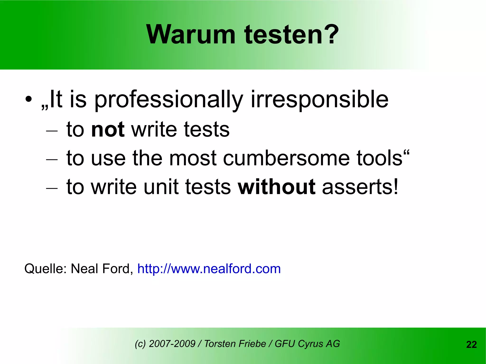 Warum testen?

• „It is professionally irresponsible
   – to not write tests
   – to use the most cumbersome tools“
   – to write unit tests without asserts!


Quelle: Neal Ford, http://www.nealford.com




                  (c) 2007-2009 / Torsten Friebe / GFU Cyrus AG   22
 