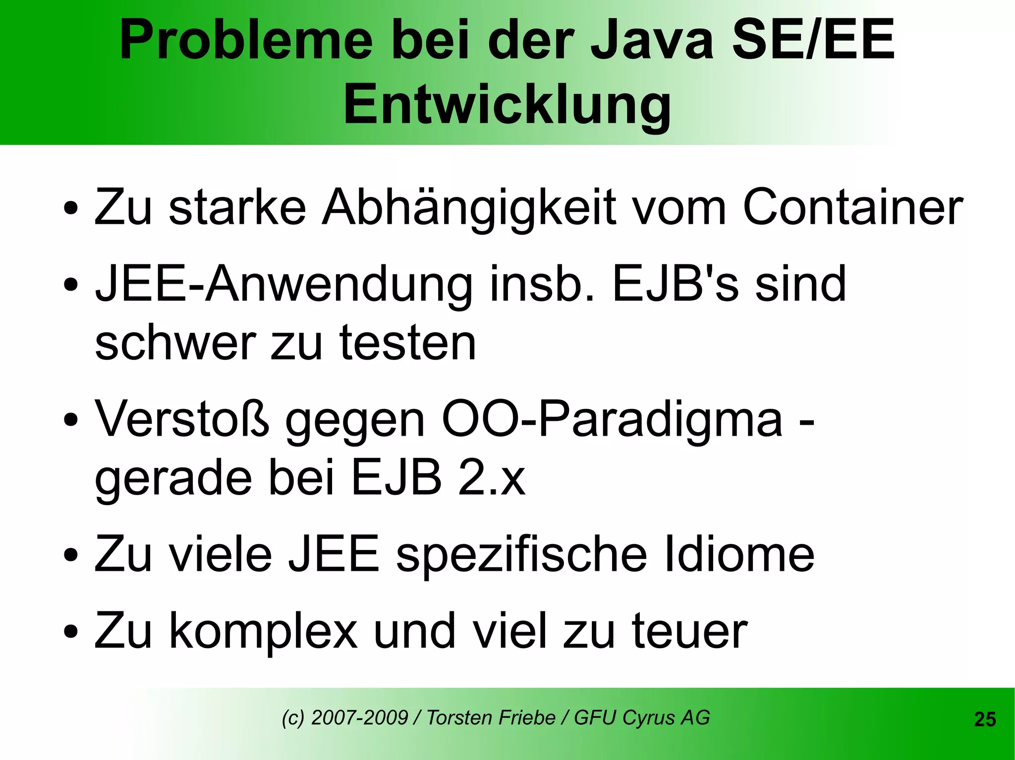 Probleme bei der Java SE/EE
           Entwicklung
● Zu starke Abhängigkeit vom Container
● JEE-Anwendung insb. EJB's sind

  schwer zu testen
● Verstoß gegen OO-Paradigma -

  gerade bei EJB 2.x
● Zu viele JEE spezifische Idiome


● Zu komplex und viel zu teuer


         (c) 2007-2009 / Torsten Friebe / GFU Cyrus AG   25
 