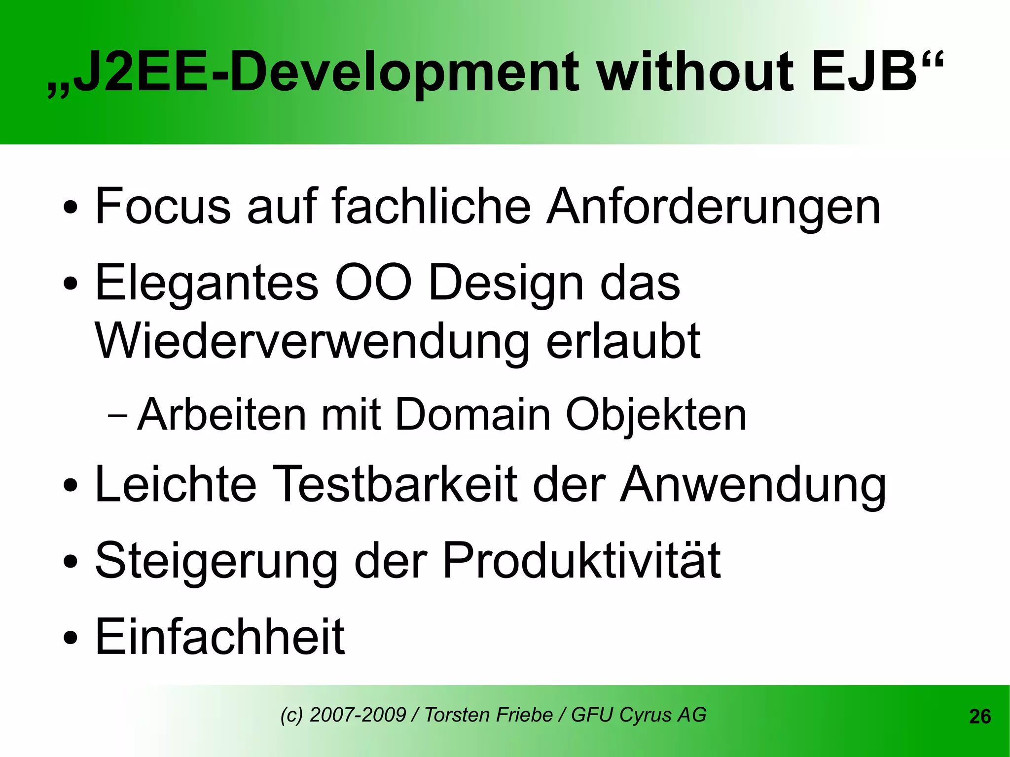 „J2EE-Development without EJB“

● Focus auf fachliche Anforderungen
● Elegantes OO Design das

  Wiederverwendung erlaubt
    – Arbeiten   mit Domain Objekten
● Leichte Testbarkeit der Anwendung
● Steigerung der Produktivität


● Einfachheit


            (c) 2007-2009 / Torsten Friebe / GFU Cyrus AG   26
 