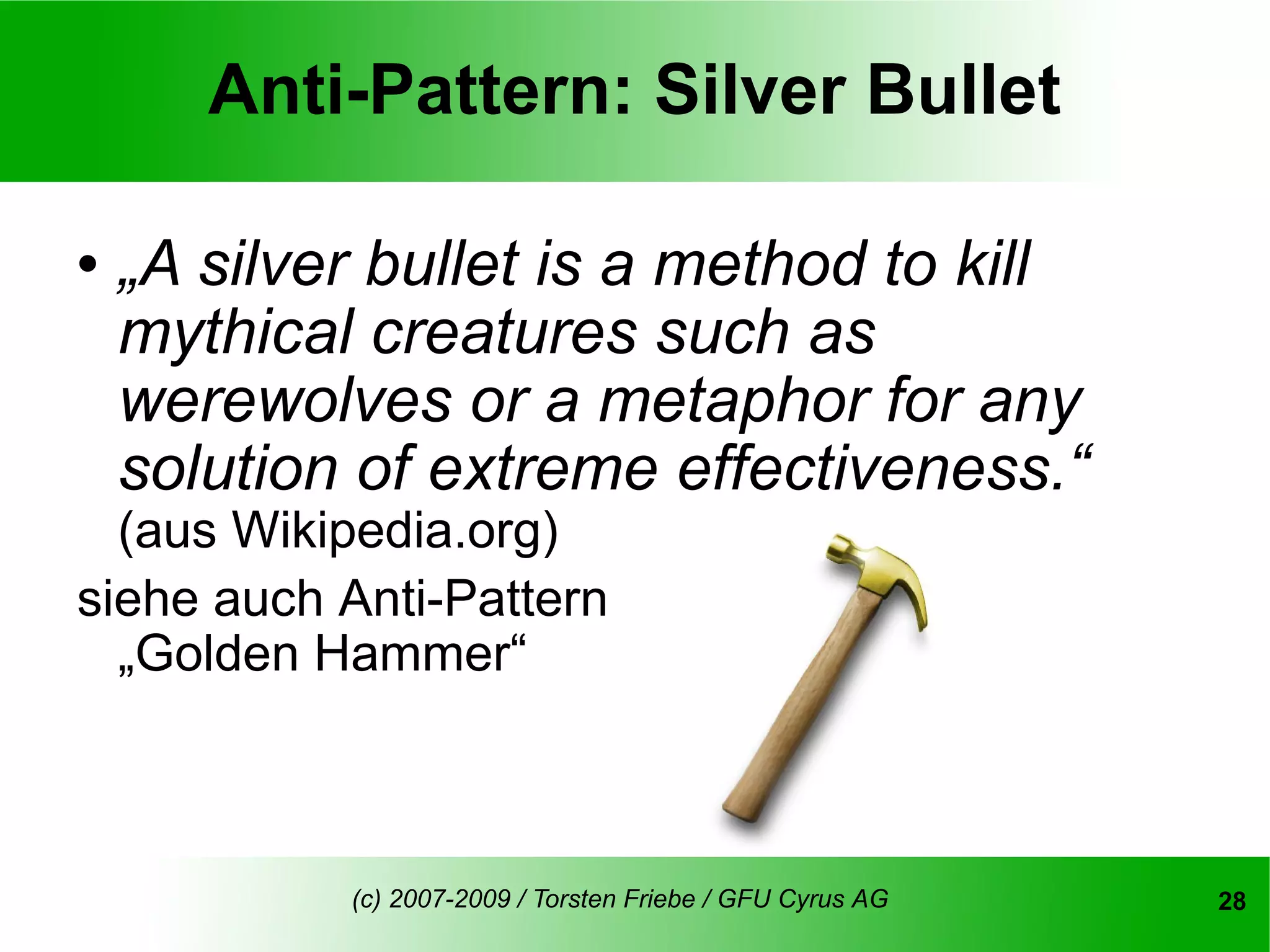 Anti-Pattern: Silver Bullet

   „A silver bullet is a method to kill
    mythical creatures such as
    werewolves or a metaphor for any
    solution of extreme effectiveness.“
  (aus Wikipedia.org)
siehe auch Anti-Pattern
  „Golden Hammer“



            (c) 2007-2009 / Torsten Friebe / GFU Cyrus AG   28
 