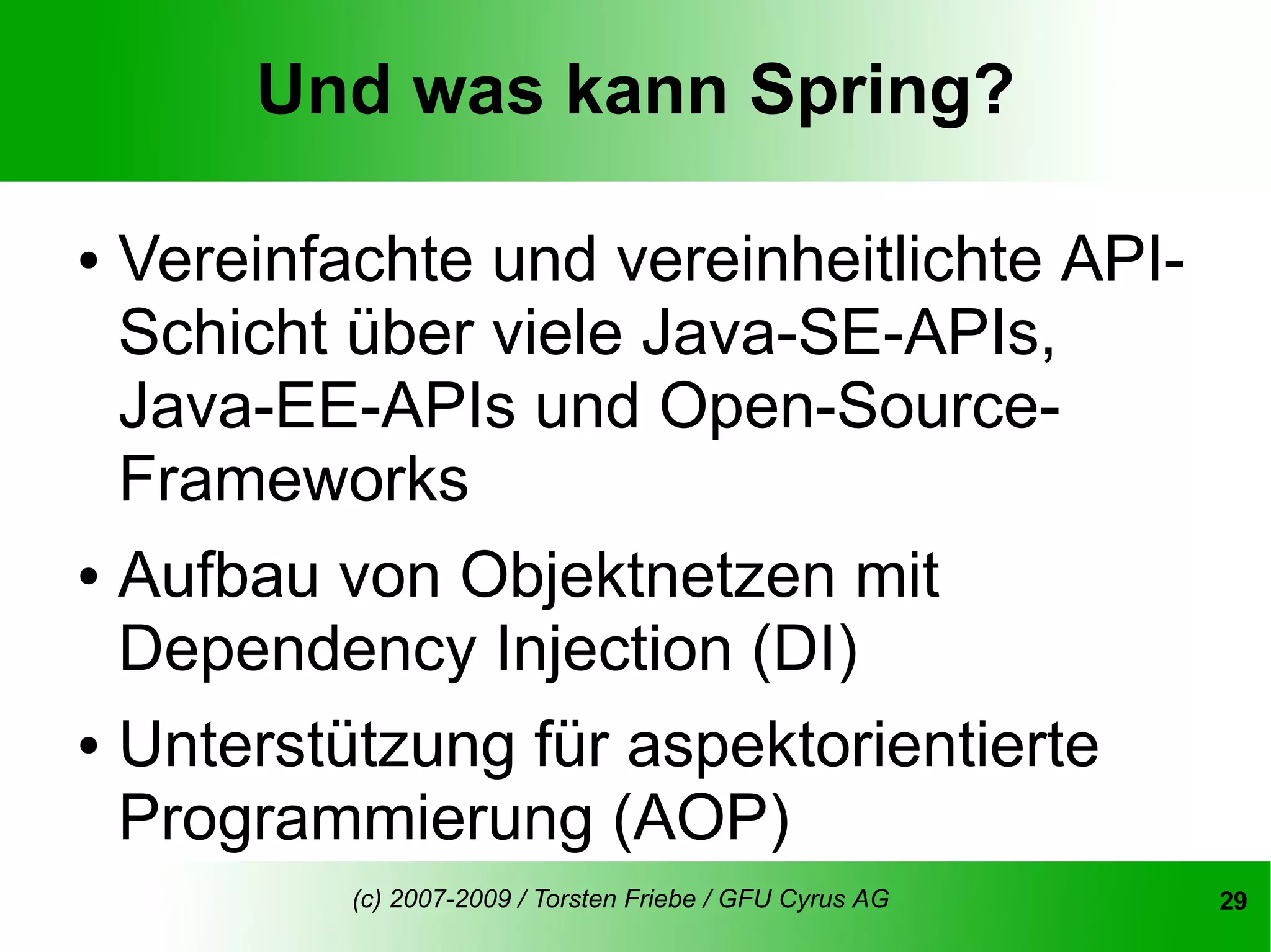 Und was kann Spring?

● Vereinfachte und vereinheitlichte API-
  Schicht über viele Java-SE-APIs,
  Java-EE-APIs und Open-Source-
  Frameworks
● Aufbau von Objektnetzen mit

  Dependency Injection (DI)
● Unterstützung für aspektorientierte

  Programmierung (AOP)
         (c) 2007-2009 / Torsten Friebe / GFU Cyrus AG   29
 