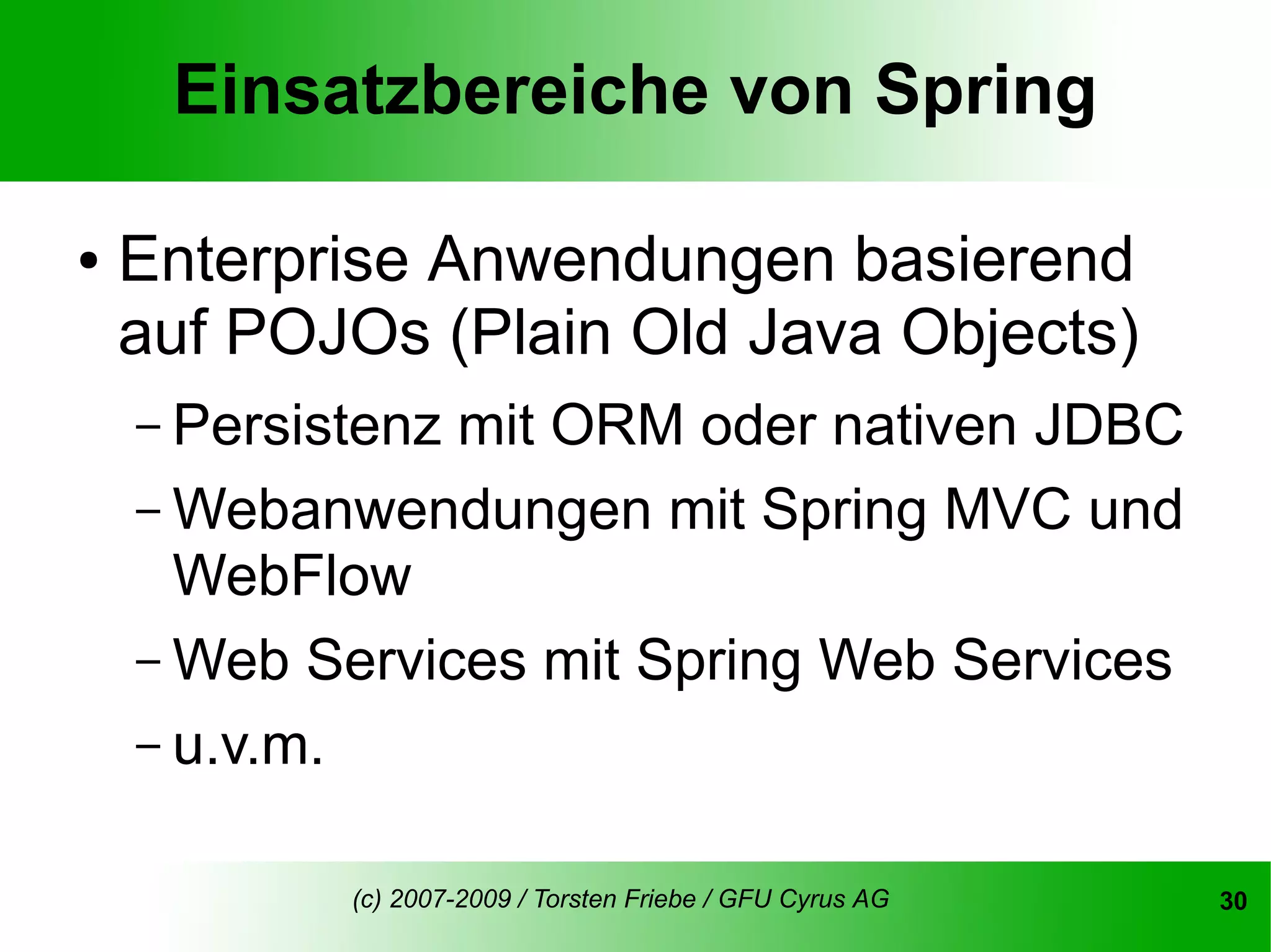 Einsatzbereiche von Spring

●   Enterprise Anwendungen basierend
    auf POJOs (Plain Old Java Objects)
    – Persistenzmit ORM oder nativen JDBC
    – Webanwendungen mit Spring MVC und
      WebFlow
    – Web Services mit Spring Web Services
    – u.v.m.


            (c) 2007-2009 / Torsten Friebe / GFU Cyrus AG   30
 