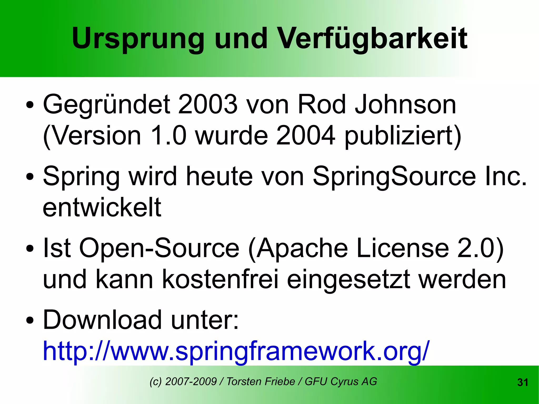 Ursprung und Verfügbarkeit

● Gegründet 2003 von Rod Johnson
  (Version 1.0 wurde 2004 publiziert)
● Spring wird heute von SpringSource Inc.

  entwickelt
● Ist Open-Source (Apache License 2.0)

  und kann kostenfrei eingesetzt werden
● Download unter:

  http://www.springframework.org/
          (c) 2007-2009 / Torsten Friebe / GFU Cyrus AG   31
 