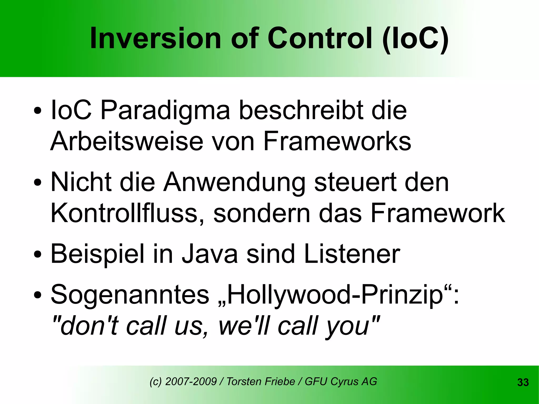 Inversion of Control (IoC)

●   IoC Paradigma beschreibt die
    Arbeitsweise von Frameworks
● Nicht die Anwendung steuert den
  Kontrollfluss, sondern das Framework
● Beispiel in Java sind Listener


● Sogenanntes „Hollywood-Prinzip“:

  "don't call us, we'll call you"
           (c) 2007-2009 / Torsten Friebe / GFU Cyrus AG   33
 