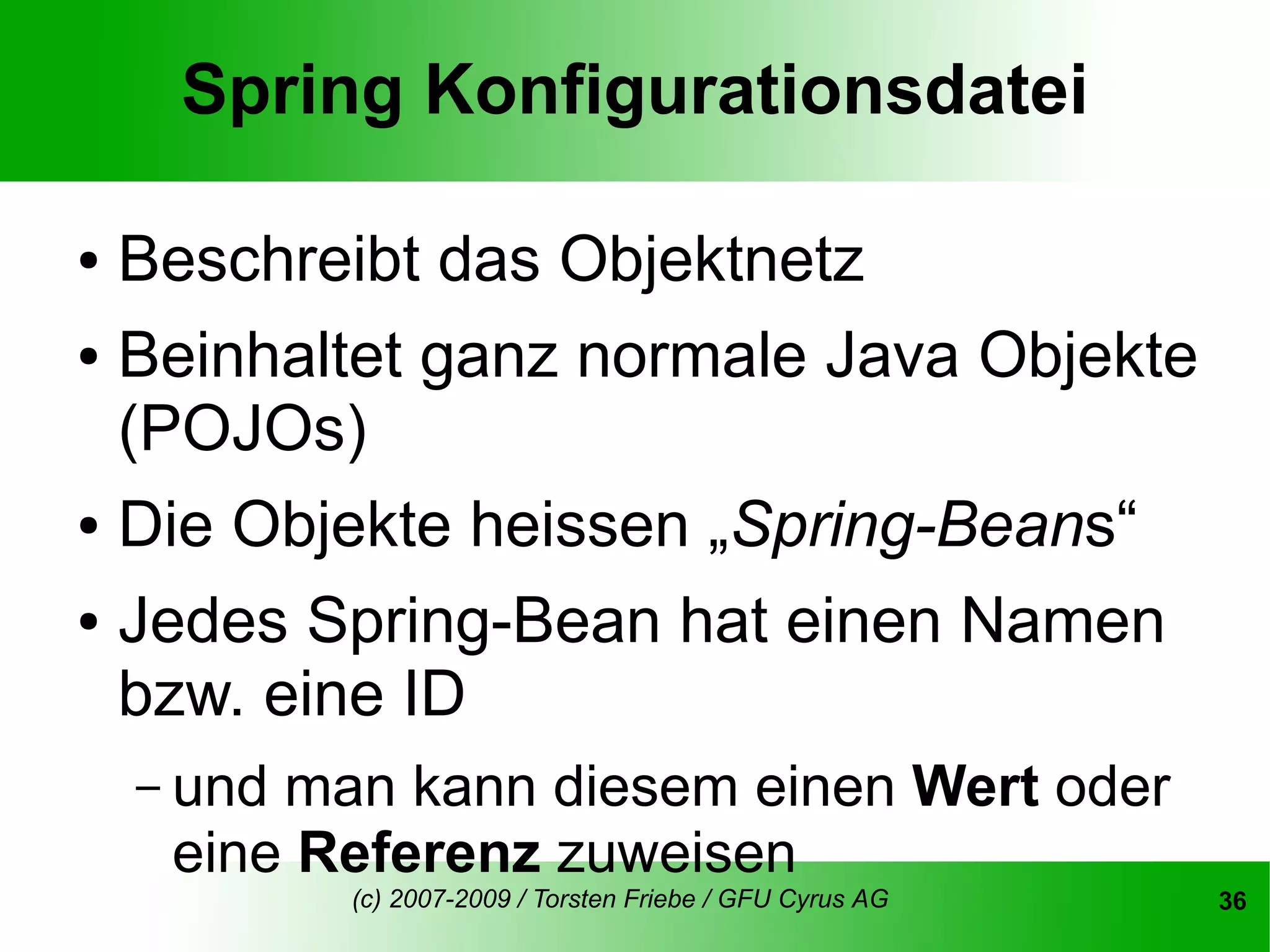 Spring Konfigurationsdatei

● Beschreibt das Objektnetz
● Beinhaltet ganz normale Java Objekte

  (POJOs)
● Die Objekte heissen „Spring-Beans“


● Jedes Spring-Bean hat einen Namen

  bzw. eine ID
    – undman kann diesem einen Wert oder
     eine Referenz zuweisen
            (c) 2007-2009 / Torsten Friebe / GFU Cyrus AG   36
 