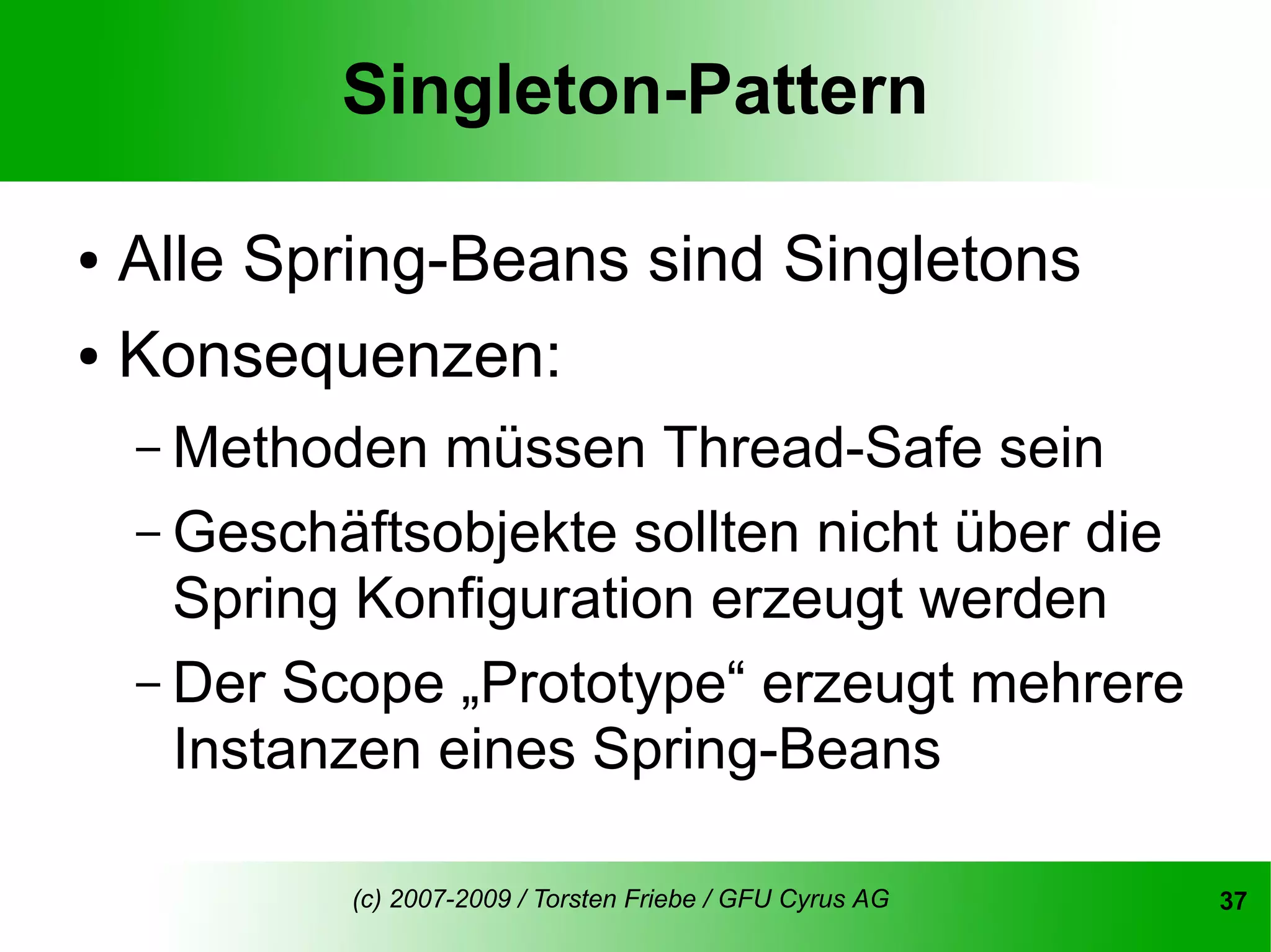 Singleton-Pattern

● Alle Spring-Beans sind Singletons
● Konsequenzen:


    – Methoden  müssen Thread-Safe sein
    – Geschäftsobjekte sollten nicht über die
      Spring Konfiguration erzeugt werden
    – Der Scope „Prototype“ erzeugt mehrere
      Instanzen eines Spring-Beans

            (c) 2007-2009 / Torsten Friebe / GFU Cyrus AG   37
 
