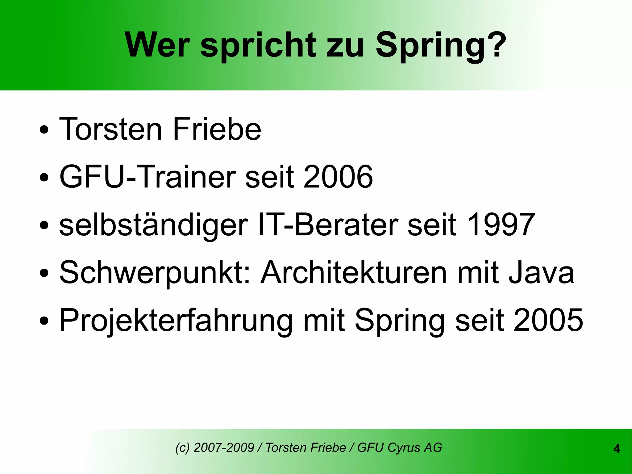 Wer spricht zu Spring?

● Torsten Friebe
● GFU-Trainer seit 2006


● selbständiger IT-Berater seit 1997


● Schwerpunkt: Architekturen mit Java


● Projekterfahrung mit Spring seit 2005




         (c) 2007-2009 / Torsten Friebe / GFU Cyrus AG   4
 