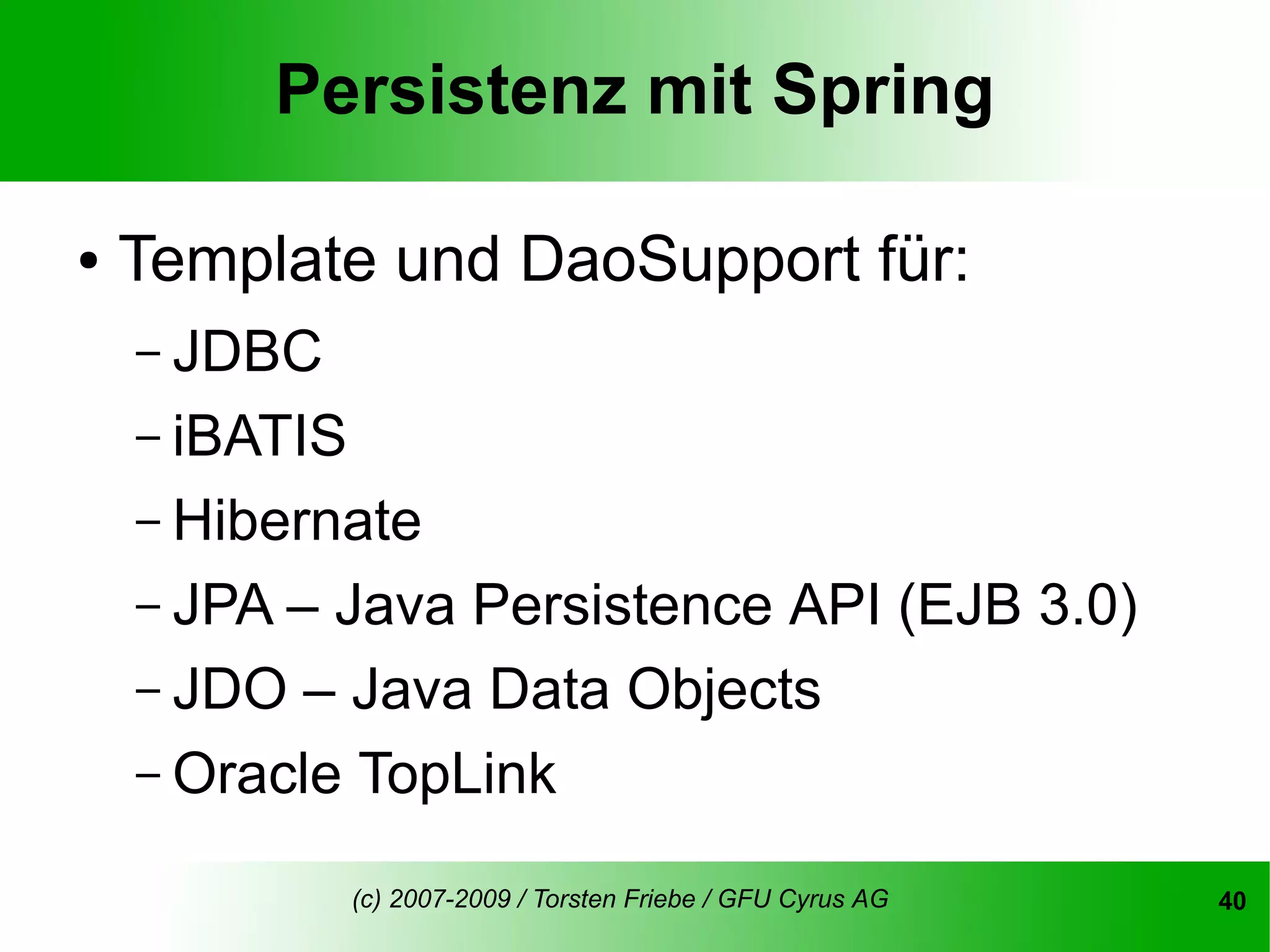 Persistenz mit Spring

●   Template und DaoSupport für:
    – JDBC
    – iBATIS
    – Hibernate
    – JPA – Java Persistence API (EJB 3.0)
    – JDO – Java Data Objects
    – Oracle TopLink

               (c) 2007-2009 / Torsten Friebe / GFU Cyrus AG   40
 