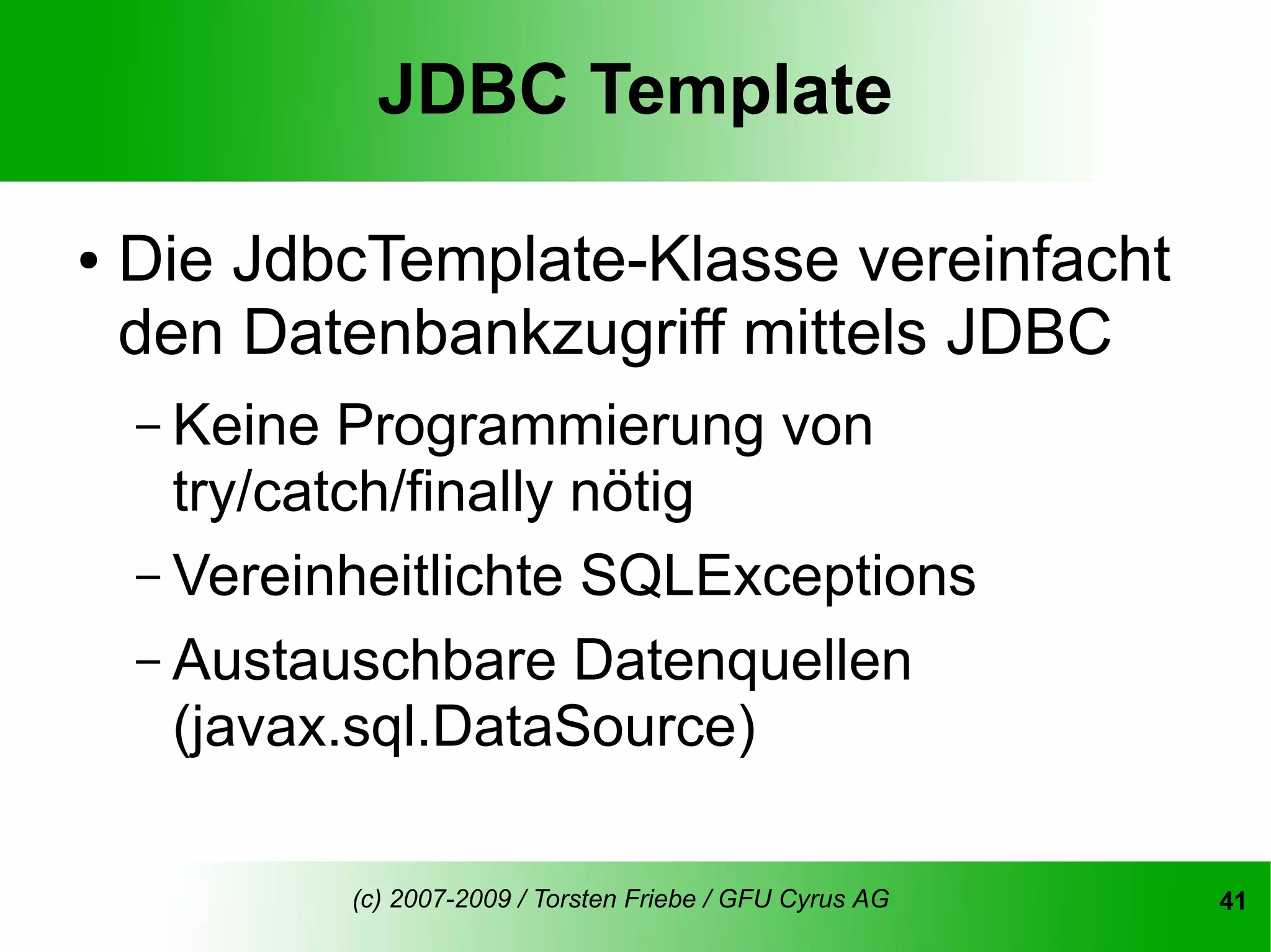 JDBC Template

●   Die JdbcTemplate-Klasse vereinfacht
    den Datenbankzugriff mittels JDBC
    – Keine  Programmierung von
      try/catch/finally nötig
    – Vereinheitlichte SQLExceptions
    – Austauschbare Datenquellen
      (javax.sql.DataSource)

              (c) 2007-2009 / Torsten Friebe / GFU Cyrus AG   41
 