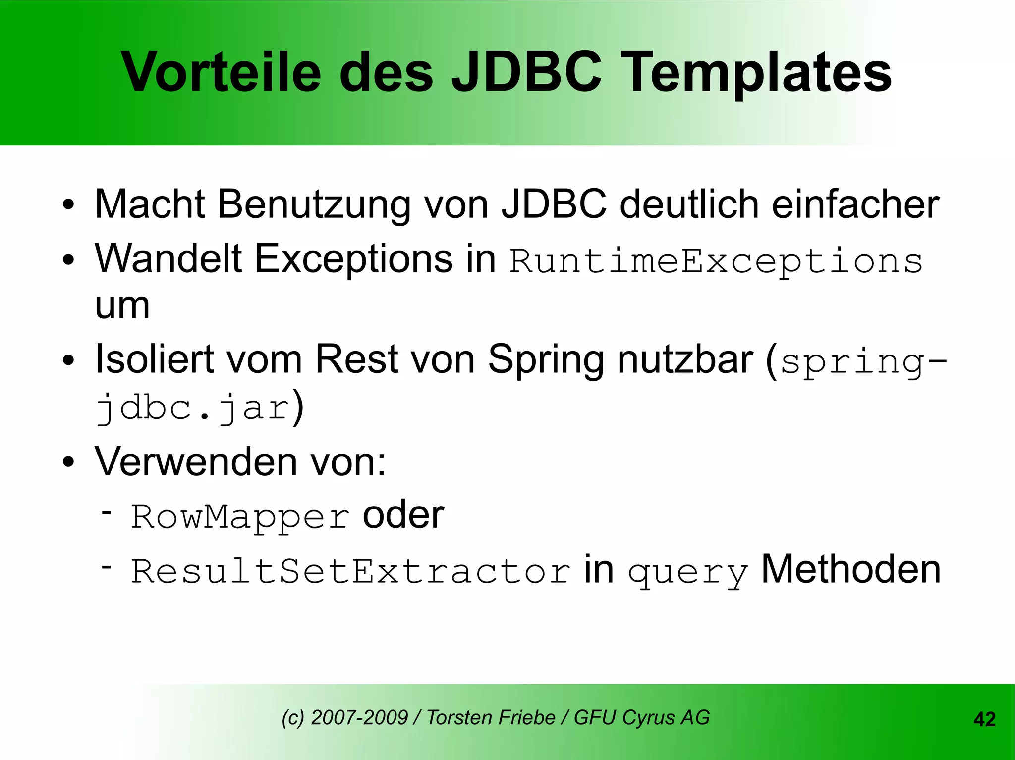Vorteile des JDBC Templates

   Macht Benutzung von JDBC deutlich einfacher
   Wandelt Exceptions in RuntimeExceptions
    um
   Isoliert vom Rest von Spring nutzbar (spring-
    jdbc.jar)
   Verwenden von:
      RowMapper oder
      ResultSetExtractor in query Methoden



             (c) 2007-2009 / Torsten Friebe / GFU Cyrus AG   42
 