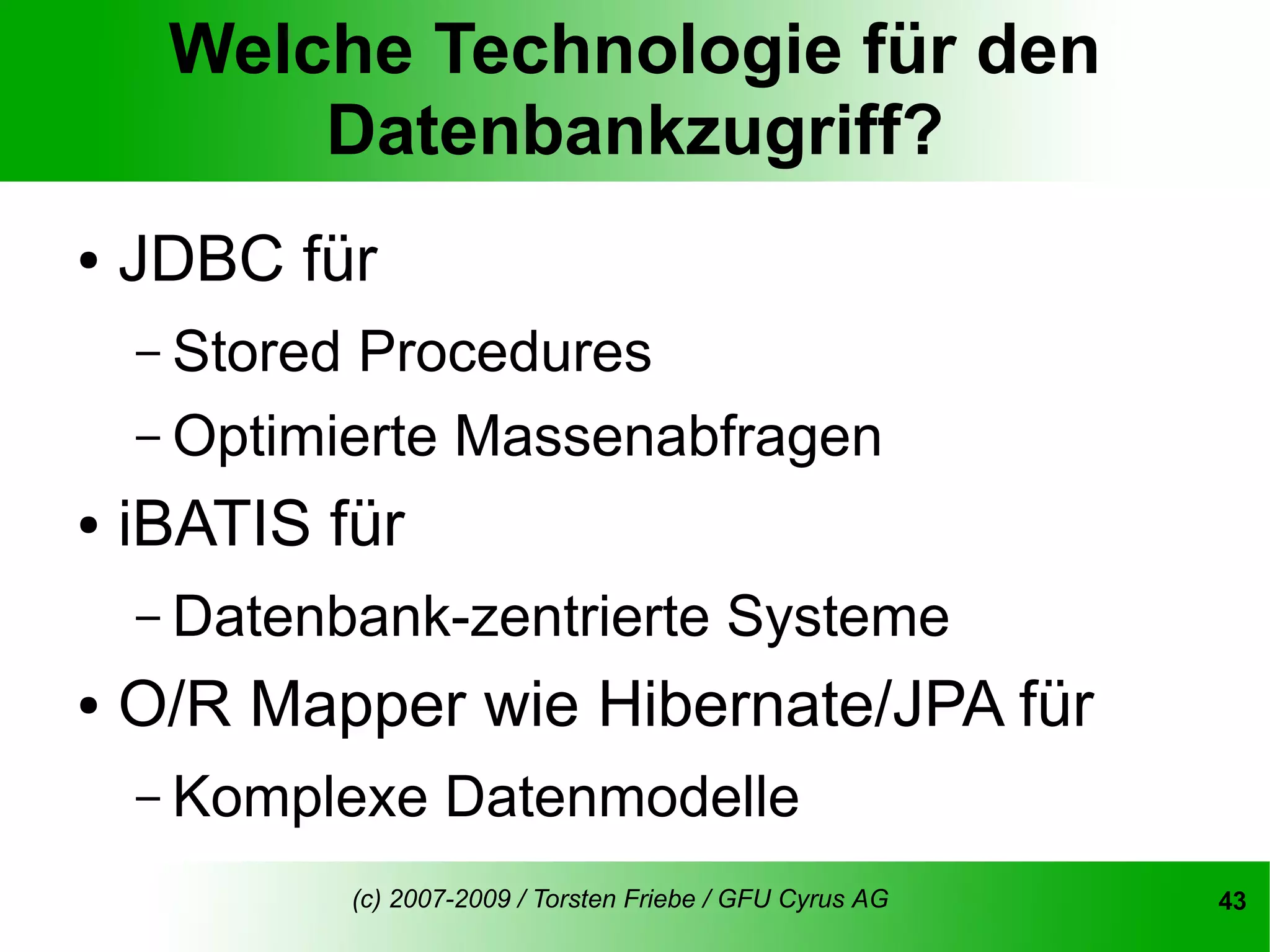 Welche Technologie für den
         Datenbankzugriff?
●   JDBC für
    – Stored Procedures
    – Optimierte Massenabfragen
●   iBATIS für
    – Datenbank-zentrierte                    Systeme
●   O/R Mapper wie Hibernate/JPA für
    – Komplexe        Datenmodelle
               (c) 2007-2009 / Torsten Friebe / GFU Cyrus AG   43
 