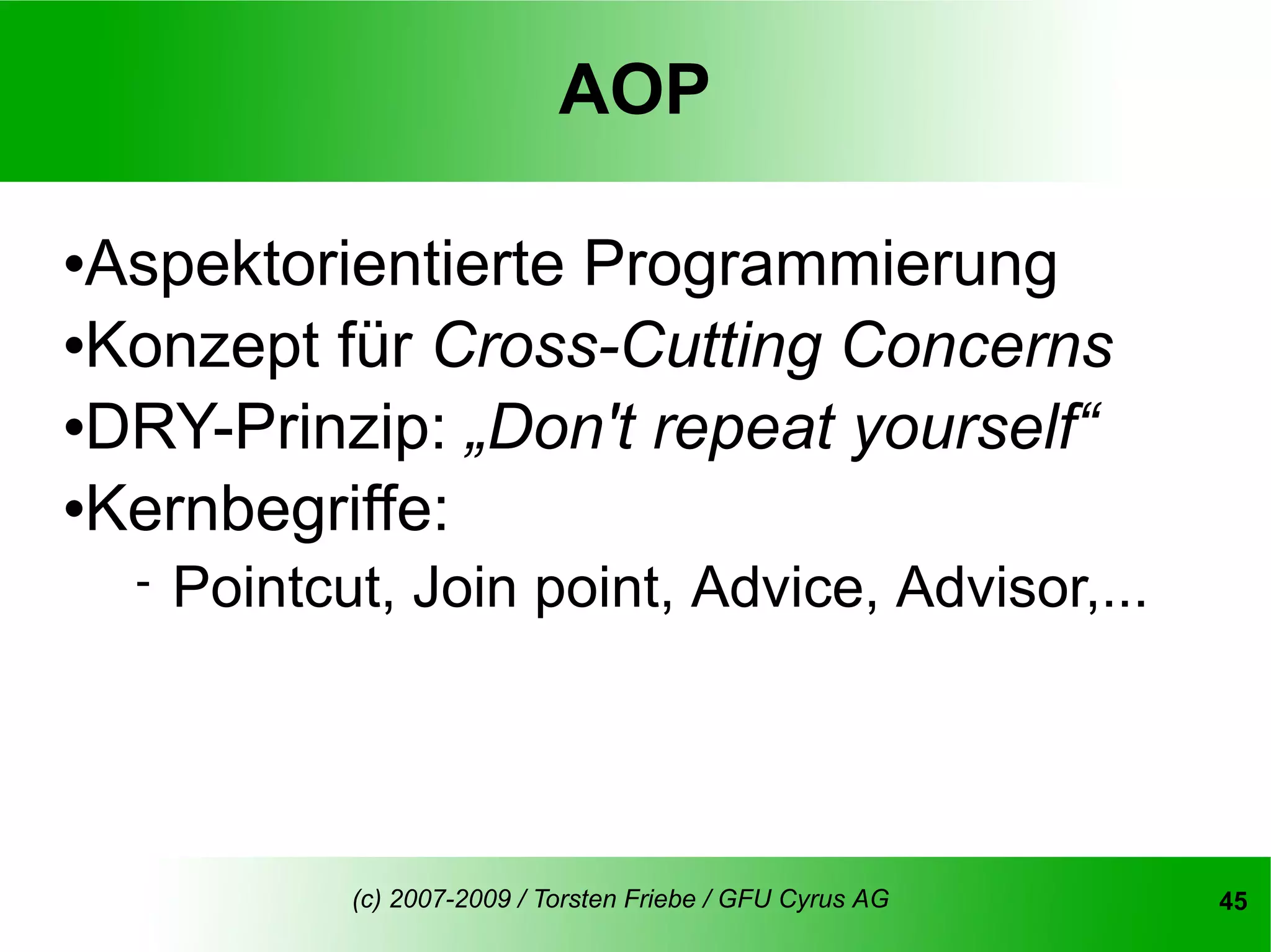 AOP

Aspektorientierte Programmierung
Konzept für Cross-Cutting Concerns

DRY-Prinzip: „Don't repeat yourself“

Kernbegriffe:

       Pointcut, Join point, Advice, Advisor,...




               (c) 2007-2009 / Torsten Friebe / GFU Cyrus AG   45
 