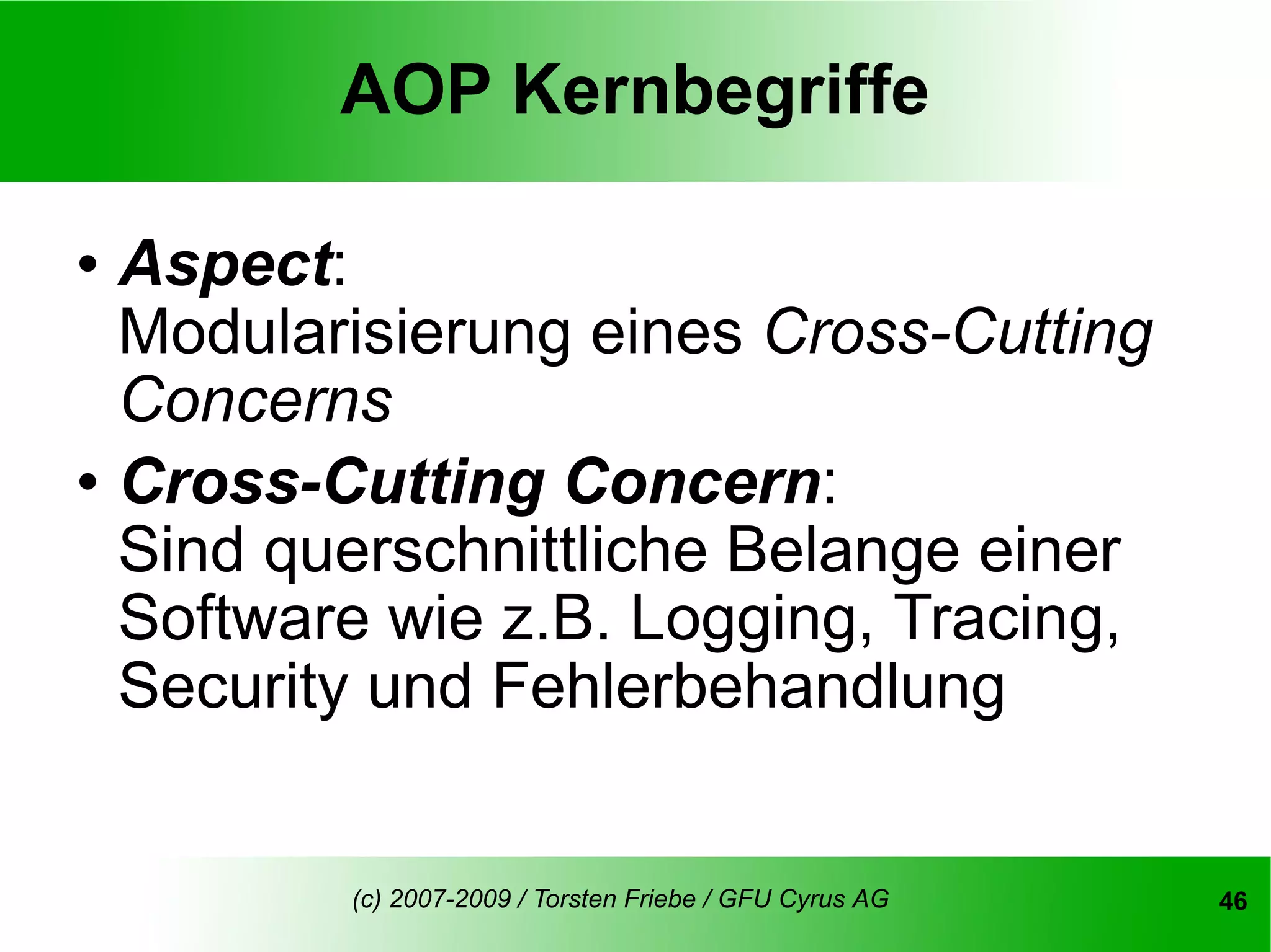 AOP Kernbegriffe

   Aspect:
    Modularisierung eines Cross-Cutting
    Concerns
   Cross-Cutting Concern:
    Sind querschnittliche Belange einer
    Software wie z.B. Logging, Tracing,
    Security und Fehlerbehandlung


           (c) 2007-2009 / Torsten Friebe / GFU Cyrus AG   46
 