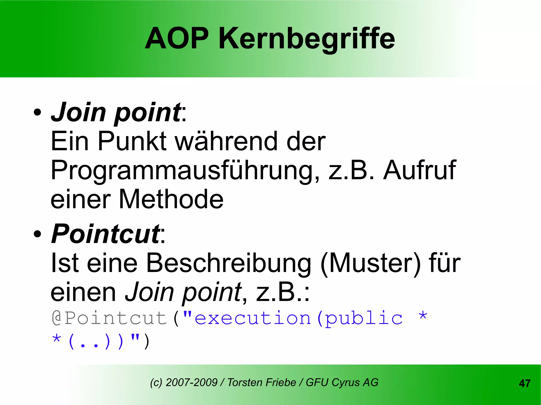 AOP Kernbegriffe

   Join point:
    Ein Punkt während der
    Programmausführung, z.B. Aufruf
    einer Methode
   Pointcut:
    Ist eine Beschreibung (Muster) für
    einen Join point, z.B.:
    @Pointcut("execution(public *
    *(..))")
            (c) 2007-2009 / Torsten Friebe / GFU Cyrus AG   47
 