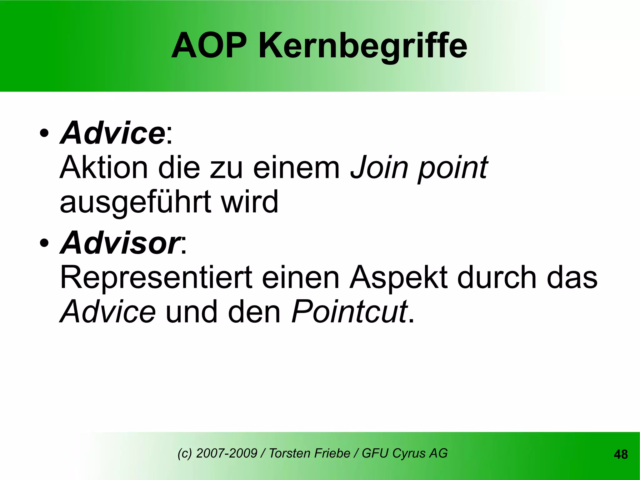 AOP Kernbegriffe

   Advice:
    Aktion die zu einem Join point
    ausgeführt wird
   Advisor:
    Representiert einen Aspekt durch das
    Advice und den Pointcut.



           (c) 2007-2009 / Torsten Friebe / GFU Cyrus AG   48
 