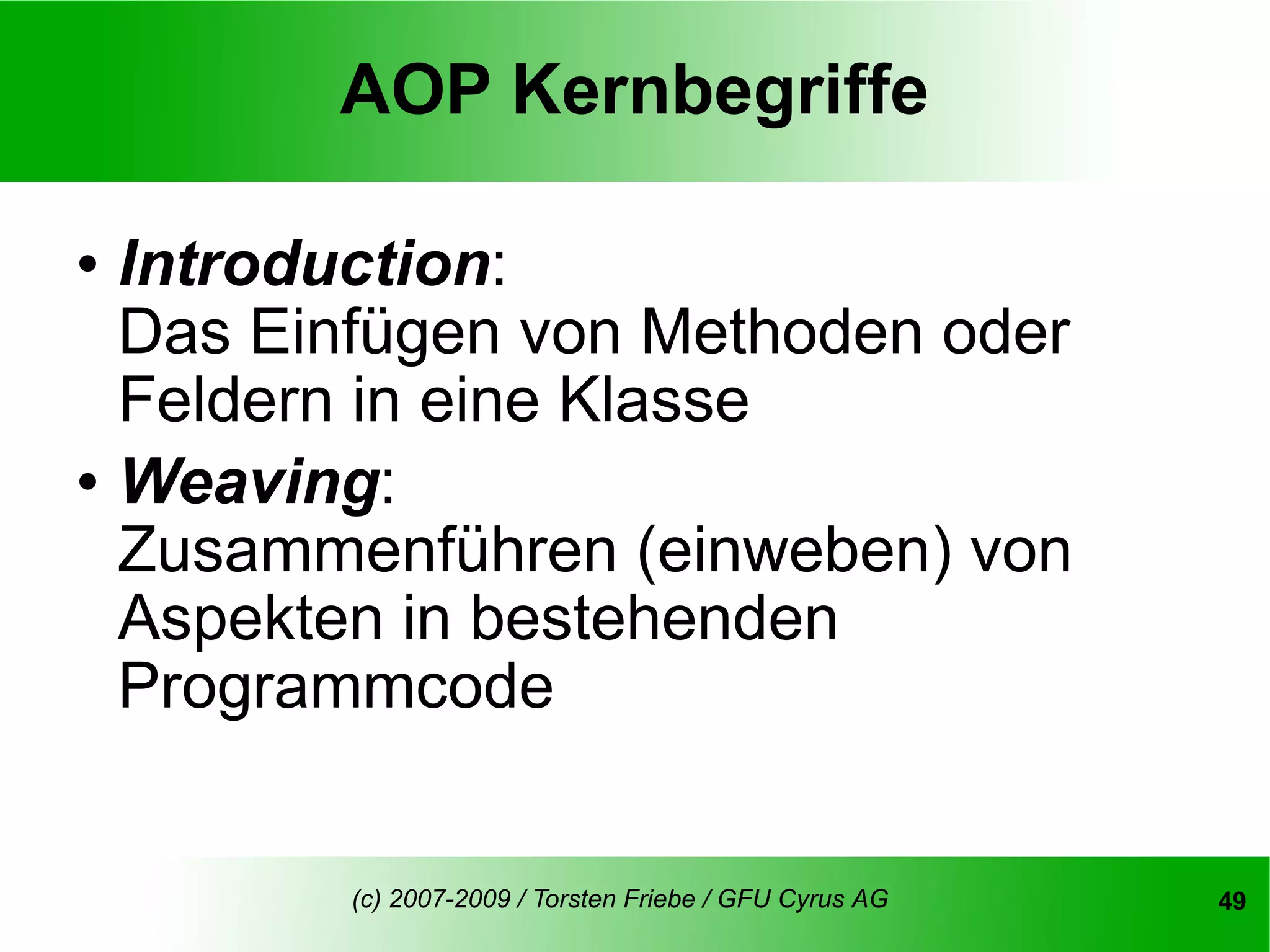 AOP Kernbegriffe

   Introduction:
    Das Einfügen von Methoden oder
    Feldern in eine Klasse
   Weaving:
    Zusammenführen (einweben) von
    Aspekten in bestehenden
    Programmcode


           (c) 2007-2009 / Torsten Friebe / GFU Cyrus AG   49
 