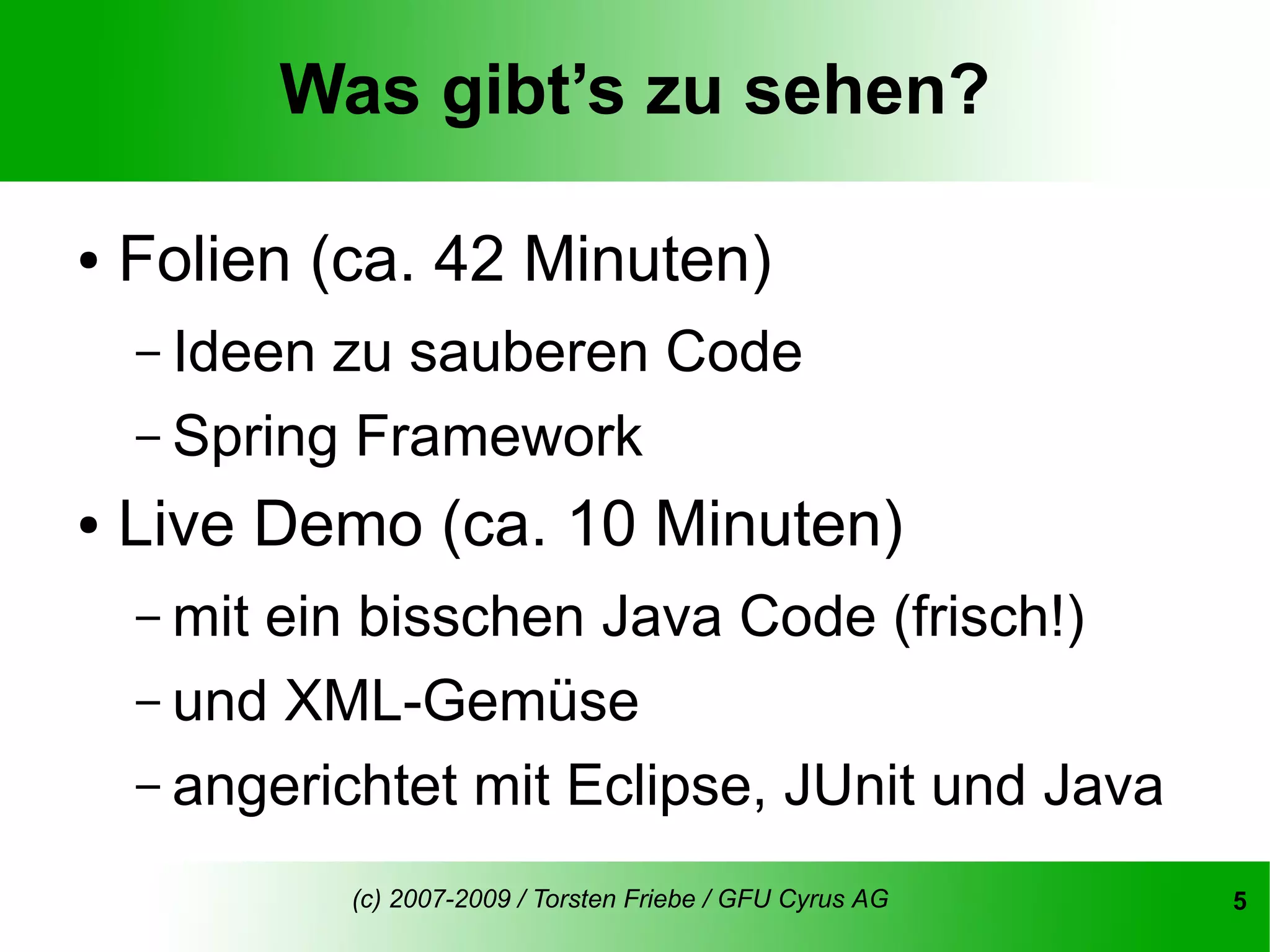 Was gibt’s zu sehen?

●   Folien (ca. 42 Minuten)
    – Ideen zu sauberen Code
    – Spring Framework
●   Live Demo (ca. 10 Minuten)
    – mitein bisschen Java Code (frisch!)
    – und XML-Gemüse
    – angerichtet mit Eclipse, JUnit und Java

              (c) 2007-2009 / Torsten Friebe / GFU Cyrus AG   5
 
