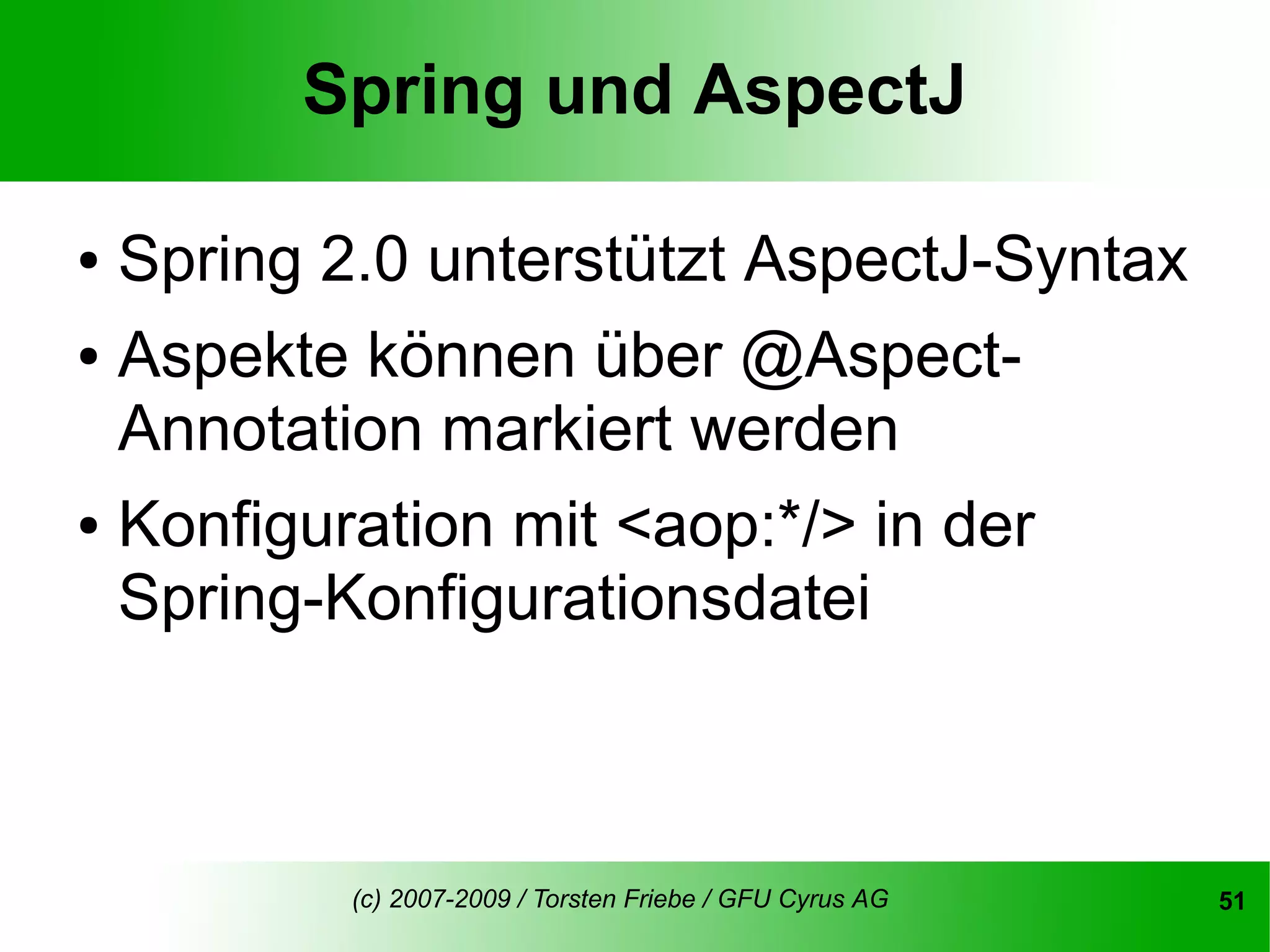 Spring und AspectJ

● Spring 2.0 unterstützt AspectJ-Syntax
● Aspekte können über @Aspect-

  Annotation markiert werden
● Konfiguration mit <aop:*/> in der

  Spring-Konfigurationsdatei



         (c) 2007-2009 / Torsten Friebe / GFU Cyrus AG   51
 