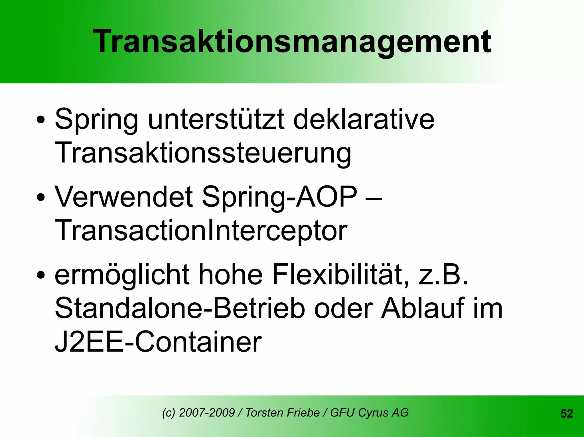 Transaktionsmanagement

●   Spring unterstützt deklarative
    Transaktionssteuerung
● Verwendet Spring-AOP –
  TransactionInterceptor
● ermöglicht hohe Flexibilität, z.B.

  Standalone-Betrieb oder Ablauf im
  J2EE-Container

            (c) 2007-2009 / Torsten Friebe / GFU Cyrus AG   52
 