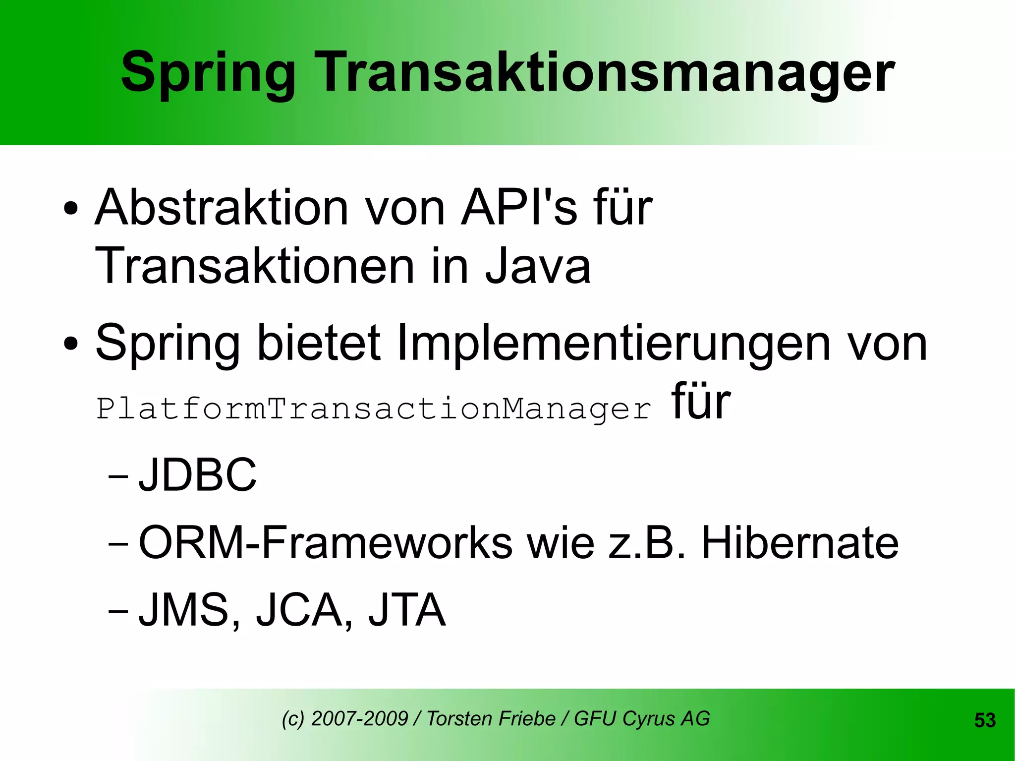 Spring Transaktionsmanager

●   Abstraktion von API's für
    Transaktionen in Java
●   Spring bietet Implementierungen von
    PlatformTransactionManager für
    – JDBC
    – ORM-Frameworks                   wie z.B. Hibernate
    – JMS,   JCA, JTA

              (c) 2007-2009 / Torsten Friebe / GFU Cyrus AG   53
 