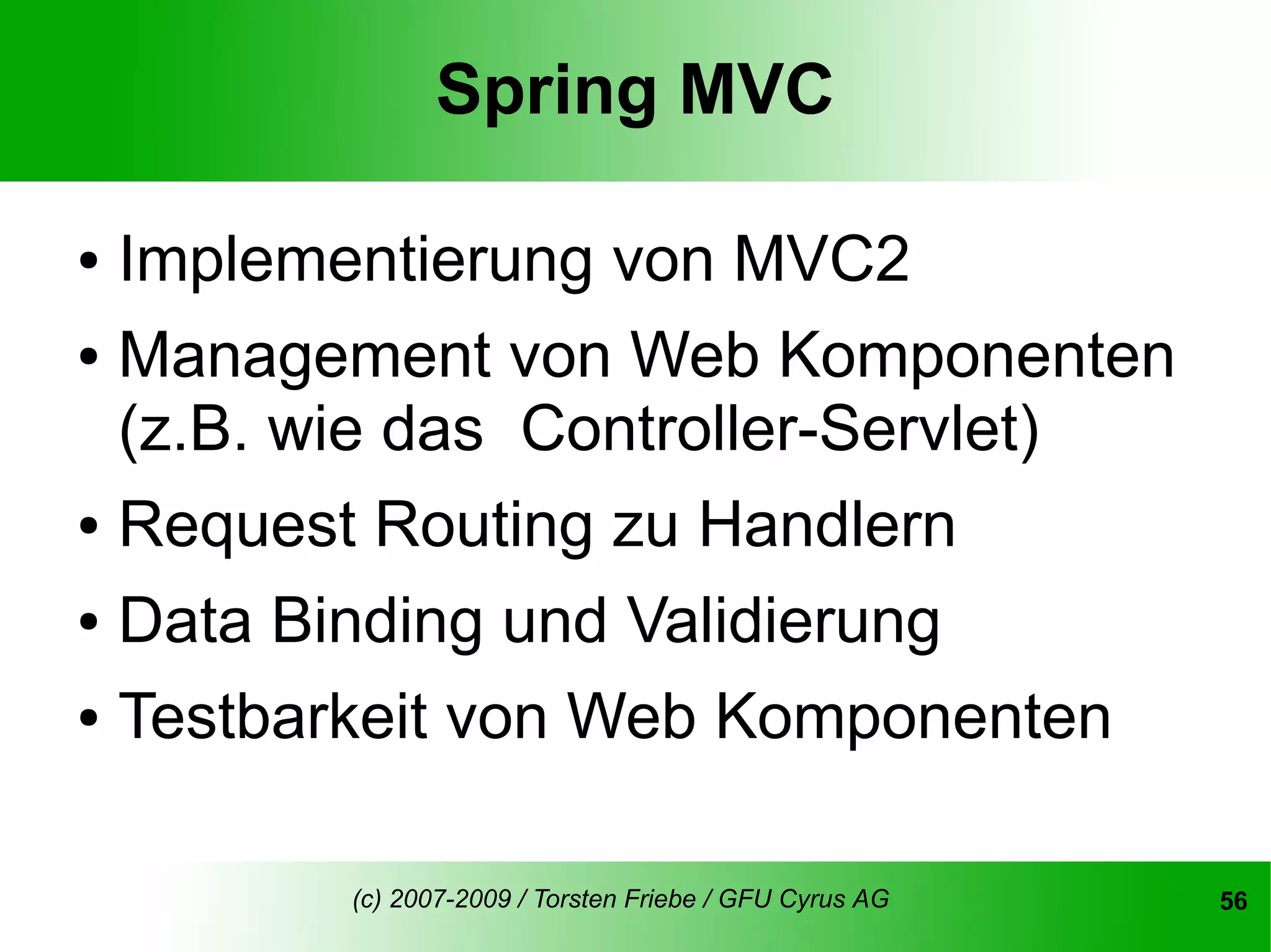Spring MVC

● Implementierung von MVC2
● Management von Web Komponenten

  (z.B. wie das Controller-Servlet)
● Request Routing zu Handlern


● Data Binding und Validierung


● Testbarkeit von Web Komponenten




        (c) 2007-2009 / Torsten Friebe / GFU Cyrus AG   56
 